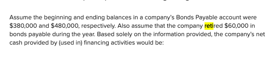 Assume the beginning and ending balances in a company's Bonds Payable account were
$380,000 and $480,000, respectively. Also assume that the company retired $60,000 in
bonds payable during the year. Based solely on the information provided, the company's net
cash provided by (used in) financing activities would be:
