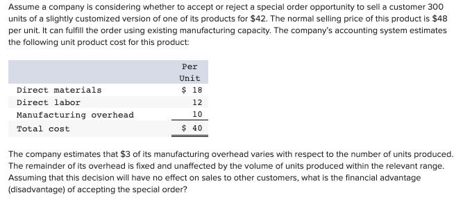 Assume a company is considering whether to accept or reject a special order opportunity to sell a customer 300
units of a slightly customized version of one of its products for $42. The normal selling price of this product is $48
per unit. It can fulfill the order using existing manufacturing capacity. The company's accounting system estimates
the following unit product cost for this product:
Per
Unit
Direct materials
$ 18
Direct labor
12
Manufacturing overhead
10
Total cost
$ 40
The company estimates that $3 of its manufacturing overhead varies with respect to the number of units produced.
The remainder of its overhead is fixed and unaffected by the volume of units produced within the relevant range.
Assuming that this decision will have no effect on sales to other customers, what is the financial advantage
(disadvantage) of accepting the special order?
