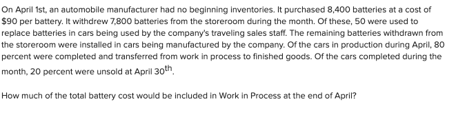 On April 1st, an automobile manufacturer had no beginning inventories. It purchased 8,400 batteries at a cost of
$90 per battery. It withdrew 7,800 batteries from the storeroom during the month. Of these, 50 were used to
replace batteries in cars being used by the company's traveling sales staff. The remaining batteries withdrawn from
the storeroom were installed in cars being manufactured by the company. Of the cars in production during April, 80
percent were completed and transferred from work in process to finished goods. Of the cars completed during the
month, 20 percent were unsold at April 30th.
How much of the total battery cost would be included in Work in Process at the end of April?
