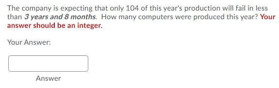 The company is expecting that only 104 of this year's production will fail in less
than 3 years and 8 months. How many computers were produced this year? Your
answer should be an integer.
Your Answer:
Answer
