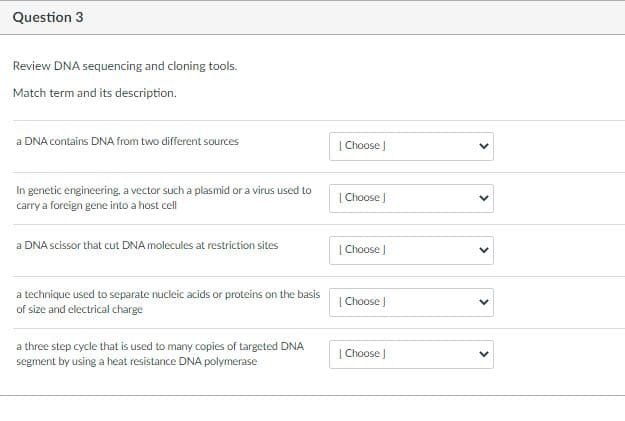 Question 3
Review DNA sequencing and cloning tools.
Match term and its description.
a DNA contains DNA from two different sources
| Choose J
In genetic engineering, a vector such a plasmid or a virus used to
carry a foreign gene into a host cell
| Choose )
a DNA scissor that cut DNA molecules at restriction sites
| Choose )
a technique used to separate nucleic acids or proteins on the basis
of size and electrical charge
| Choose J
a three step cycle that is used to many copies of targeted DNA
segment by using a heat resistance DNA polymerase
| Choose J
>
