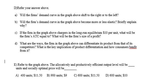 D)Refer your answer above.
a) Will the firms' demand curve in the graph above shift to the right or to the left?
b) Will the fim's demand curve in the graph above become more or less elastic? Briefly explain
why?
c) If the firm in the graph above chargers in the long-nun equilibrium $10 per unit, what will be
the fim's ATC equal to? What will be the fim's size of a profit?
d) What are the ways, the firm in the graph above can differentiate its product from that of its
competitors? What is the key implication of product differentiation and how consumers benfit
from it?
E) Refer to the graph above. The allocatively and productively efficient output level will be
units and socially optimal price will be
A) 400 units; $11.50 B) 900 units; $9
C) 600 units; $11.50
D) 600 units; $10
