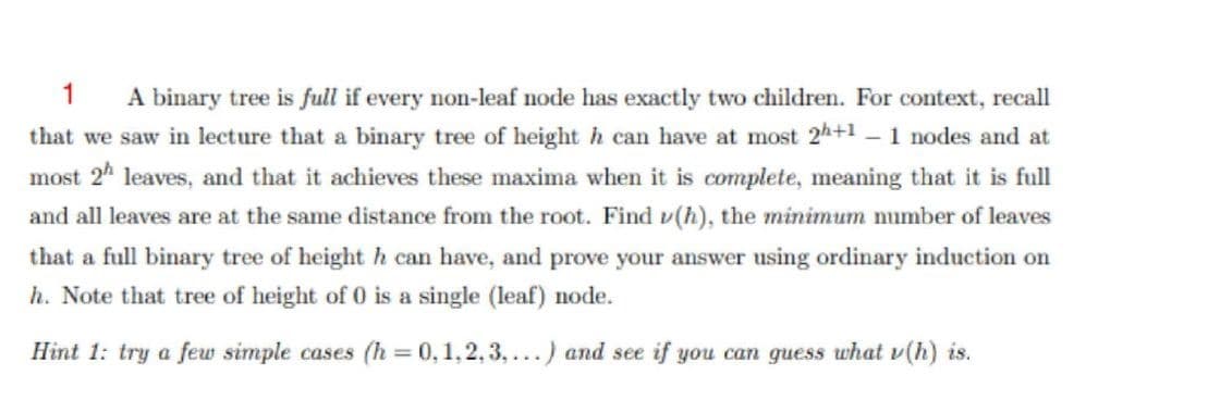 A binary tree is full if every non-leaf node has exactly two children. For context, recall
that we saw in lecture that a binary tree of height h can have at most 2h+1 - 1 nodes and at
most 2* leaves, and that it achieves these maxima when it is complete, meaning that it is full
1
and all leaves are at the same distance from the root. Find v(h), the minimum number of leaves
that a full binary tree of heighth can have, and prove your answer using ordinary induction on
h. Note that tree of height of 0 is a single (leaf) node.
Hint 1: try a few simple cases (h = 0,1,2, 3,...) and see if you can guess what v(h) is.
