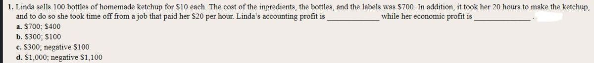 1. Linda sells 100 bottles of homemade ketchup for $10 each. The cost of the ingredients, the bottles, and the labels was $700. In addition, it took her 20 hours to make the ketchup,
and to do so she took time off from a job that paid her $20 per hour. Linda's accounting profit is
a. $700; $400
while her economic profit is
b. $300; S100
c. $300; negative $100
d. $1,000; negative $1,100
