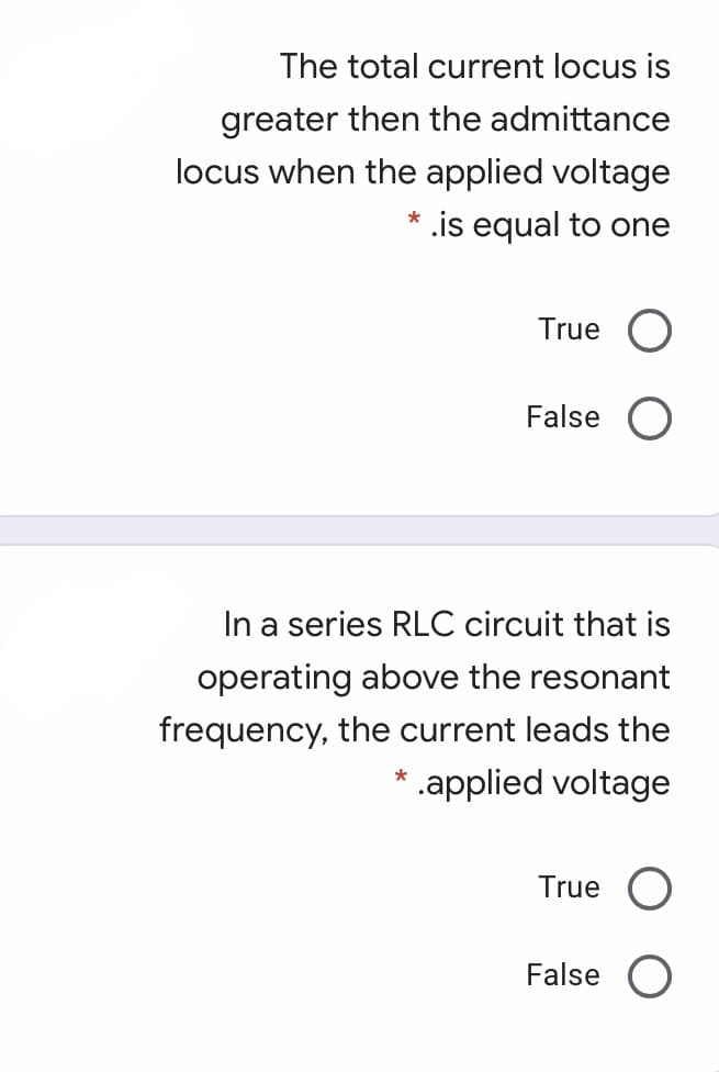The total current locus is
greater then the admittance
locus when the applied voltage
* .is equal to one
True
False O
In a series RLC circuit that is
operating above the resonant
frequency, the current leads the
* .applied voltage
True
False
