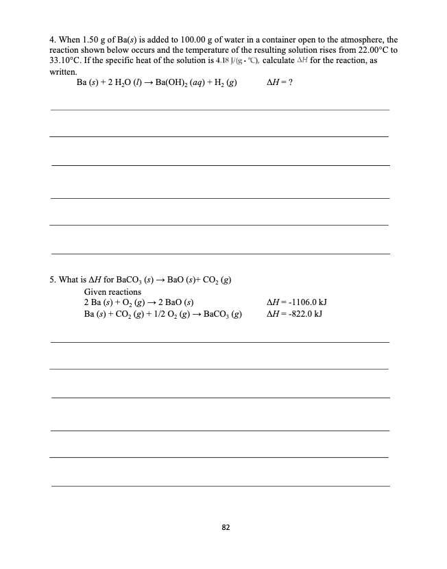 4. When 1.50 g of Ba(s) is added to 100.00 g of water in a container open to the atmosphere, the
reaction shown below occurs and the temperature of the resulting solution rises from 22.00°C to
33.10°C. If the specific heat of the solution is 4.18 J/(g - "C), calculate AH for the reaction, as
written.
Ва (6) +2 H,О () — Ba(ОН), (аg) + Н, (g)
ΔΗ-?
5. What is AH for BaCO, (s) → BaO (s)+ CO, (g)
Given reactions
2 Ba (s) + 0, (g) —2 ВаО (s)
Ba (s) + CO, (g) + 1/2 O, (g) → BaCO, (g)
AH = -1106.0 kJ
AH= -822.0 kJ
82
