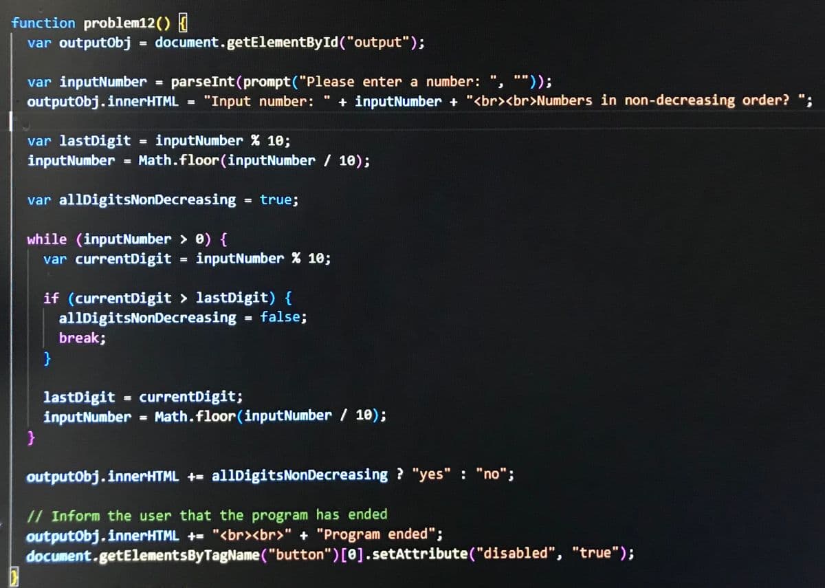 function problem12() {
var outputObj = document.getElementById("output");
=
parseInt(prompt ("Please enter a number: ""));
var inputNumber
outputObj.innerHTML
=
"Input number:
var lastDigit = inputNumber % 10;
inputNumber
=
+ inputNumber + "<br><br>Numbers in non-decreasing order? ";
Math.floor(inputNumber/ 10);
var allDigitsNonDecreasing = true;
while (inputNumber > 0) {
var currentDigit = inputNumber % 10;
if (currentDigit > lastDigit) {
1
allDigitsNonDecreasing = false;
break;
}
}
lastDigit = currentDigit;
inputNumber = Math.floor(inputNumber/10);
outputObj.innerHTML += allDigits Non Decreasing? "yes" "no";
// Inform the user that the program has ended
outputObj.innerHTML += "<br><br>" + "Program ended";
document.getElementsByTagName("button")[0].setAttribute("disabled", "true");