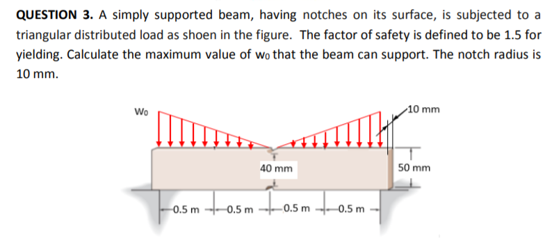 QUESTION 3. A simply supported beam, having notches on its surface, is subjected to a
triangular distributed load as shoen in the figure. The factor of safety is defined to be 1.5 for
yielding. Calculate the maximum value of wo that the beam can support. The notch radius is
10 mm.
Wo
10 mm
40 mm
50 mm
0.5 m
0.5 m
-0.5 m -0.5 m
