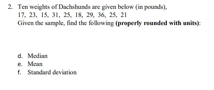 Ten weights of Dachshunds are given below (in pounds),
17, 23, 15, 31, 25, 18, 29, 36, 25, 21
Given the sample, find the following (properly rounded with units):
d. Median
е. Мean
f. Standard deviation
