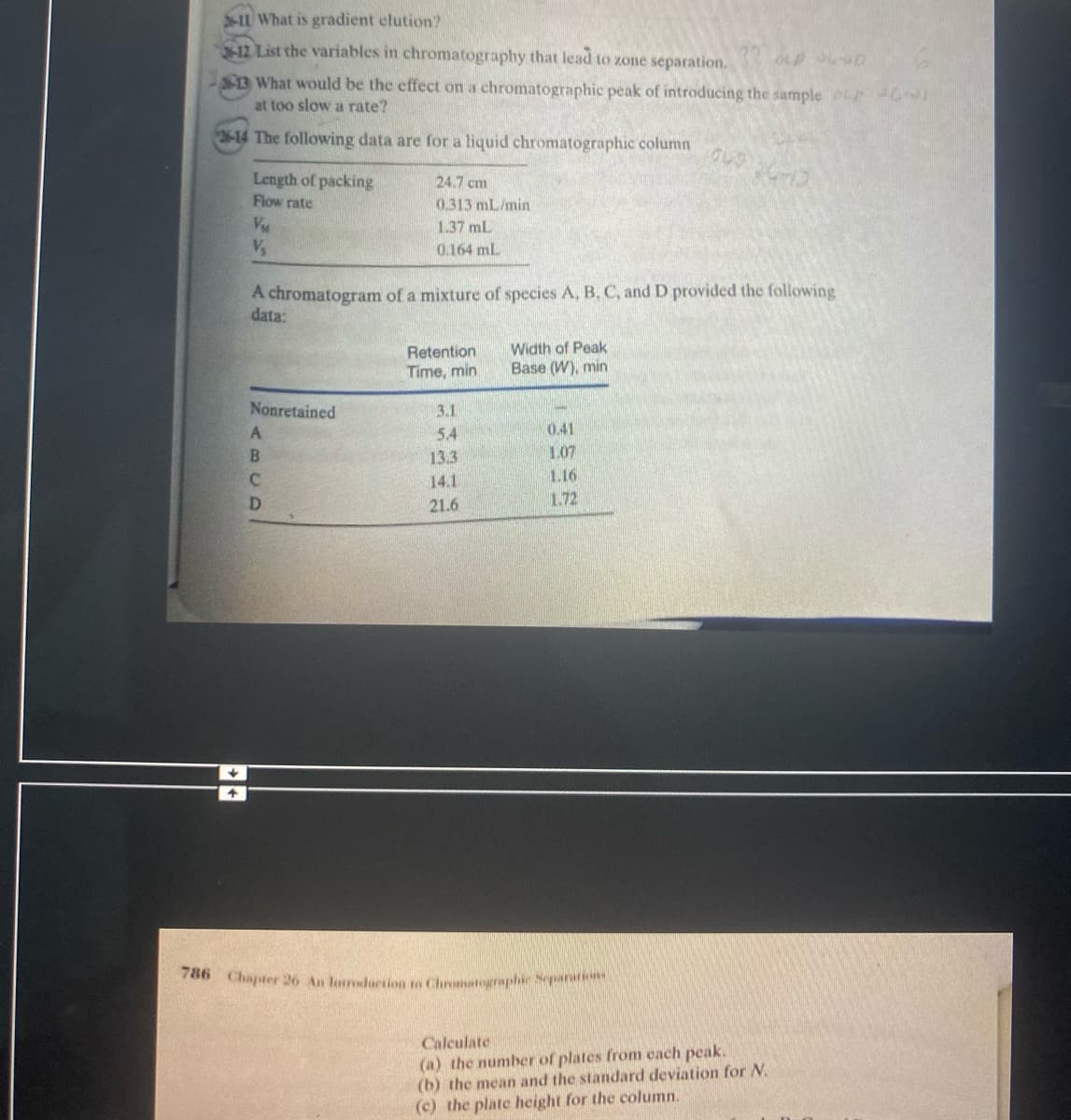 11 What is gradient elution?
12 List the variables in chromatography that lead to zone separation.
$3 What would be the effect on a chromatographic peak of introducing the sample
at too slow a rate?
3-14 The following data are for a liquid chromatographic column
Length of packing
Flow rate
24.7 cm
0.313 mL/min
1.37 mL
0.164 mL
A chromatogram of a mixture of species A, B, C, and D provided the following
data:
Retention
Width of Peak
Time, min
Base (W), min
Nonretained
3.1
5.4
0.41
B
13.3
1.07
14.1
1.16
D
21.6
1.72
786 Chapter 26 An louroduction to Chromatographic Separati
Calculate
(a) the number of plates from cach peak.
(b) the mean and the standard deviation for N.
(c) the plate height for the column.
