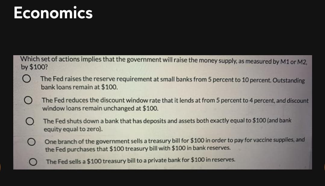 Economics
Which set of actions implies that the government will raise the money supply, as measured by M1 or M2,
by $100?
The Fed raises the reserve requirement at small banks from 5 percent to 10 percent. Outstanding
bank loans remain at $100.
O The Fed reduces the discount window rate that it lends at from 5 percent to 4 percent, and discount
window loans remain unchanged at $100.
O The Fed shuts down a bank that has deposits and assets both exactly equal to $100 (and bank
equity equal to zero).
One branch of the government sells a treasury bill for $100 in order to pay for vaccine supplies, and
the Fed purchases that $100 treasury bill with $100 in bank reserves.
The Fed sells a $100 treasury bill to a private bank for $100 in reserves.
