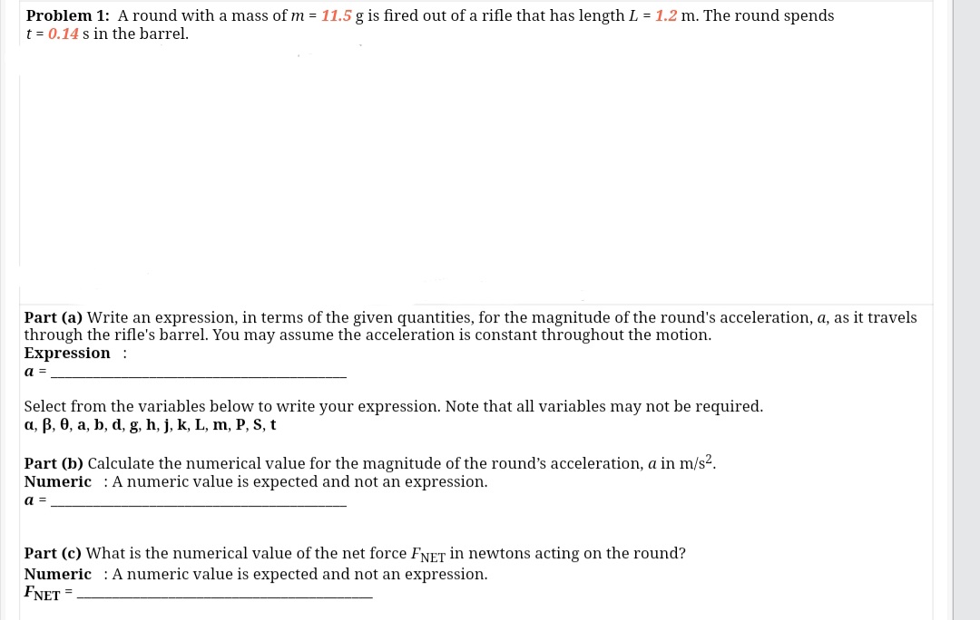 Problem 1: A round with a mass of m = 11.5 g is fired out of a rifle that has length L = 1.2 m. The round spends
t = 0.14 s in the barrel.
Part (a) Write an expression, in terms of the given quantities, for the magnitude of the round's acceleration, a, as it travels
through the rifle's barrel. You may assume the acceleration is constant throughout the motion.
Expression :
а
Select from the variables below to write your expression. Note that all variables may not be required.
a, B, 0, a, b, d, g, h, j, k, L, m, P, S, t
Part (b) Calculate the numerical value for the magnitude of the round's acceleration, a in m/s².
Numeric : Anumeric value is expected and not an expression.
а-
Part (c) What is the numerical value of the net force FNET in newtons acting on the round?
Numeric : A numeric value is expected and not an expression.
FNET =
