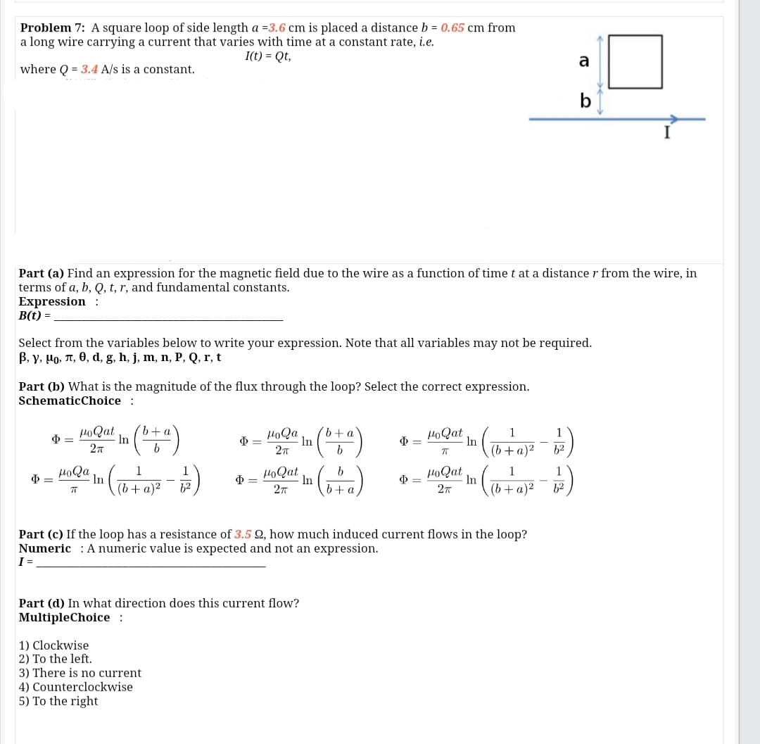 Problem 7: A square loop of side length a =3.6 cm is placed a distance b = 0.65 cm from
a long wire carrying a current that varies with time at a constant rate, i.e.
I(t) = Qt,
a
where Q = 3.4 A/s is a constant.
Part (a) Find an expression for the magnetic field due to the wire as a function of timet at a distance r from the wire, in
terms of a, b, Q, t, r, and fundamental constants.
Expression :
B(t) =
Select from the variables below to write your expression. Note that all variables may not be required.
B, y, Ho, T, 0, d, g, h, j, m, n, P, Q, r, t
Part (b) What is the magnitude of the flux through the loop? Select the correct expression.
SchematicChoice :
HoQat
In
27
HoQa
In
HOQat
1
1
In
(b+a)2
h2
HoQa
In
1
1
HoQat
HOQat
In
In
6+ a
Ф—
(b+ a)²
(b+a)2
12
2т
h2
Part (c) If the loop has a resistance of 3.5 Q, how much induced current flows in the loop?
Numeric : A numeric value is expected and not an expression.
I =
Part (d) In what direction does this current flow?
MultipleChoice :
1) Clockwise
2) To the left.
3) There is no current
4) Counterclockwise
5) To the right
