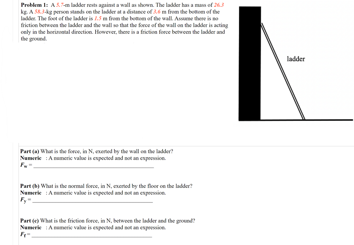 Problem 1: A 5.7-m ladder rests against a wall as shown. The ladder has a mass of 26.3
kg. A 58.3-kg person stands on the ladder at a distance of 3.6 m from the bottom of the
ladder. The foot of the ladder is 1.5 m from the bottom of the wall. Assume there is no
friction between the ladder and the wall so that the force of the wall on the ladder is acting
only in the horizontal direction. However, there is a friction force between the ladder and
the ground.
ladder
Part (a) What is the force, in N, exerted by the wall on the ladder?
Numeric : A numeric value is expected and not an expression.
Fw
Part (b) What is the normal force, in N, exerted by the floor on the ladder?
Numeric : A numeric value is expected and not an expression.
Fy
Part (c) What is the friction force, in N, between the ladder and the ground?
Numeric : A numeric value is expected and not an expression.
Ff=
