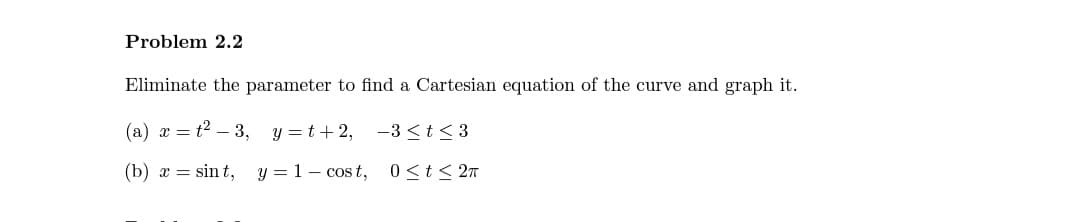 Problem 2.2
Eliminate the parameter to find a Cartesian equation of the curve and graph it.
(a) x = t2 – 3, y =t+ 2, -3 <t< 3
(b) x = sin t,
y = 1– cos t, 0<t< 2n
