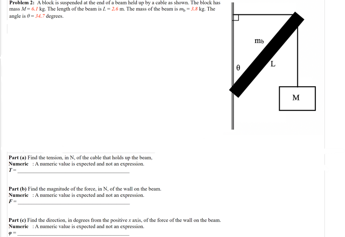 Problem 2: A block is suspended at the end of a beam held up by a cable as shown. The block has
mass M= 6.1 kg. The length of the beam is L = 2.6 m. The mass of the beam is m,
3.8 kg. The
angle is 0 = 34.7 degrees.
mb
L.
M
Part (a) Find the tension, in N, of the cable that holds up the beam,
Numeric : A numeric value is expected and not an expression.
T=
Part (b) Find the magnitude of the force, in N, of the wall on the beam.
Numeric : A numeric value is expected and not an expression.
F =
Part (c) Find the direction, in degrees from the positive x axis, of the force of the wall on the beam.
Numeric : A numeric value is expected and not an expression.
