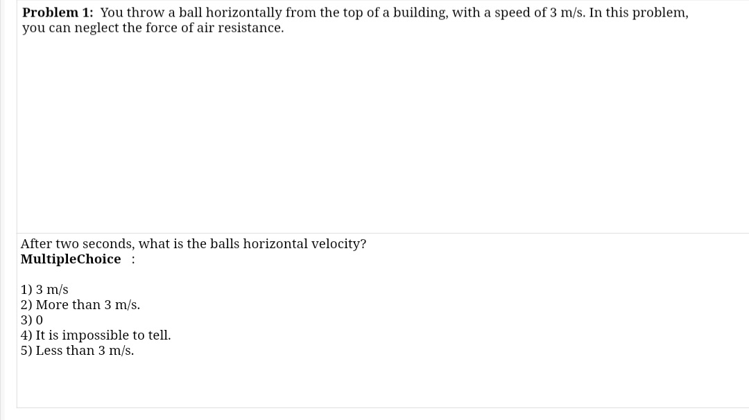Problem 1: You throw a ball horizontally from the top of a building, with a speed of 3 m/s. In this problem,
you can neglect the force of air resistance.
After two seconds, what is the balls horizontal velocity?
MultipleChoice:
1) 3 m/s
2) More than 3 m/s.
