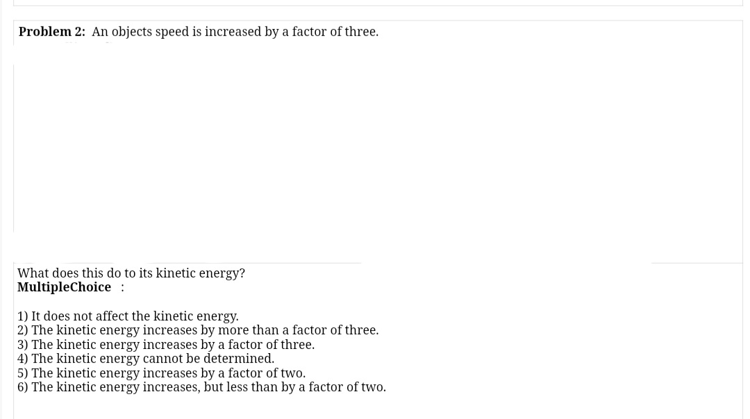 Problem 2: An objects speed is increased by a factor of three.
What does this do to its kinetic energy?
MultipleChoice :
1) It does not affect the kinetic energy.
2) The kinetic energy increases by more than a factor of three.
3) The kinetic energy increases by a factor of three.
4) The kinetic energy cannot be determined.
5) The kinetic energy increases by a factor of two.
6) The kinetic energy increases, but less than by a factor of two.
