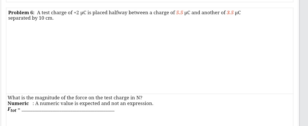 Problem 6: A test charge of +2 µC is placed halfway between a charge of 5.5 µC and another of 3.5 µC
separated by 10 cm.
What is the magnitude of the force on the test charge in N?
Numeric : A numeric value is expected and not an expression.
Ftot =
