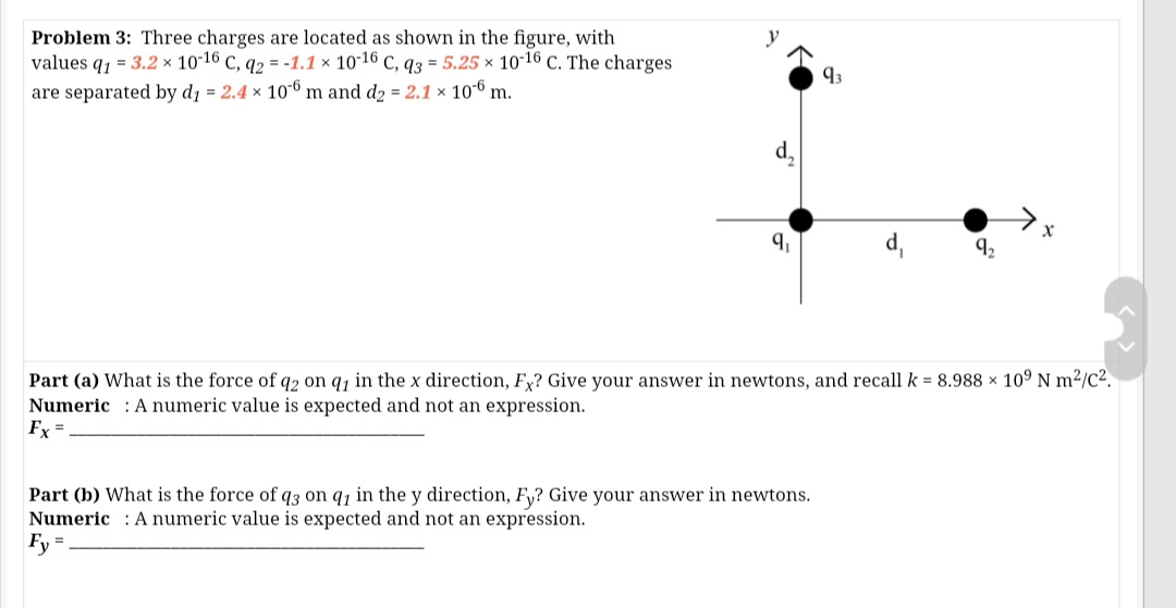 Problem 3: Three charges are located as shown in the figure, with
values q1 = 3.2 × 10-16 C, q2 = -1.1 × 1016 C, 93 = 5.25 x 10-16 C. The charges
are separated by d1 = 2.4 × 10*6 m and d2 = 2.1 × 106 m.
q3
d,
Part (a) What is the force of q2 on q, in the x direction, Fy? Give your answer in newtons, and recall k = 8.988 x 109 N m²/C².
Numeric : A numeric value is expected and not an expression.
Fx =
Part (b) What is the force of q3 on q, in the y direction, Fy? Give your answer in newtons.
Numeric : A numeric value is expected and not an expression.
Fy
%3D
