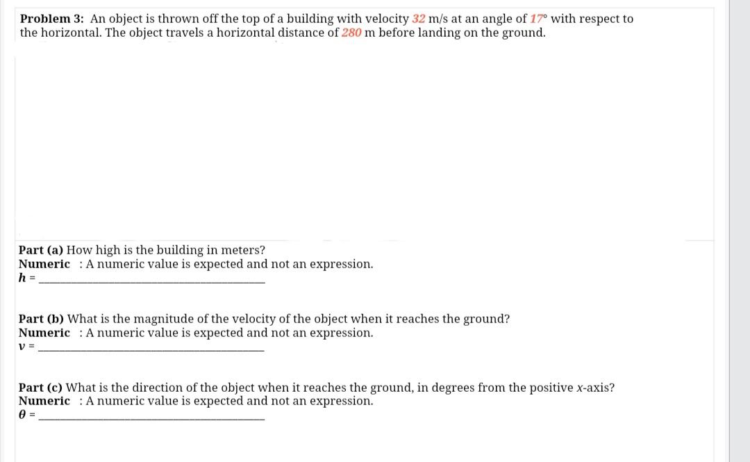 Problem 3: An object is thrown off the top of a building with velocity 32 m/s at an angle of 17° with respect to
the horizontal. The object travels a horizontal distance of 280 m before landing on the ground.
Part (a) How high is the building in meters?
Numeric : A numeric value is expected and not an expression.
h =
Part (b) What is the magnitude of the velocity of the object when it reaches the ground?
Numeric : A numeric value is expected and not an expression.
V =
Part (c) What is the direction of the object when it reaches the ground, in degrees from the positive x-axis?
Numeric A numeric value is expected and not an expression.

