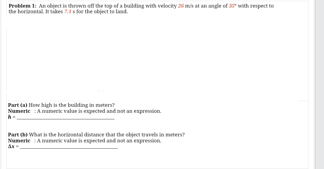Problem 1: An object is thrown off the top of a building with velocity 26 m/s at an angle of 35° with respect to
the horizontal. It takes 7.1 s for the object to land.
Part (a) How high is the building in meters?
Numeric : Anumeric value is expected and not an expression.
h =
Part (b) What is the horizontal distance that the object travels in meters?
Numeric : Anumeric value is expected and not an expression.
Ax =
