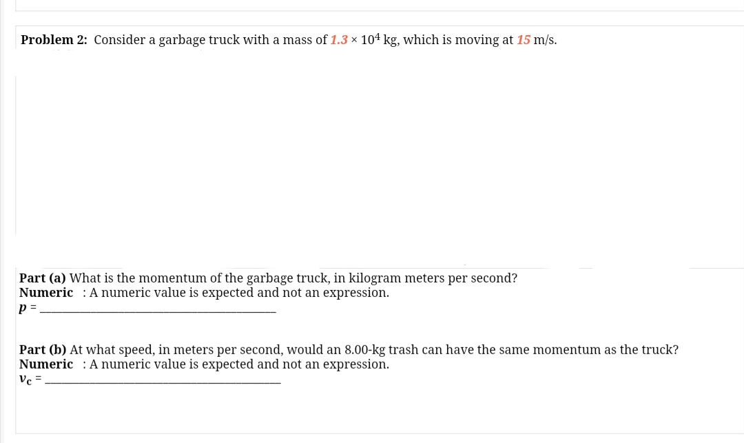 Problem 2: Consider a garbage truck with a mass of 1.3 x 104 kg, which is moving at 15 m/s.
Part (a) What is the momentum of the garbage truck, in kilogram meters per second?
Numeric : A numeric value is expected and not an expression.
Part (b) At what speed, in meters per second, would an 8.00-kg trash can have the same momentum as the truck?
Numeric : A numeric value is expected and not an expression.
Vc =
