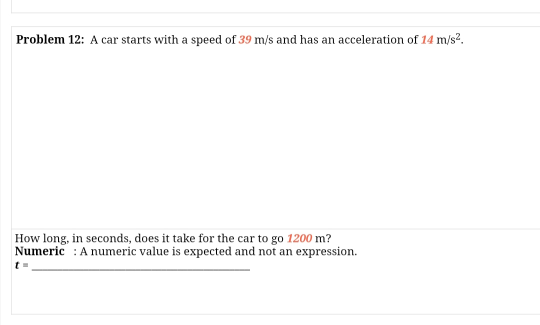 Problem 12: A car starts with a speed of 39 m/s and has an acceleration of 14 m/s².
How long, in seconds, does it take for the car to go 1200 m?
Numeric : A numeric value is expected and not an expression.
t =
