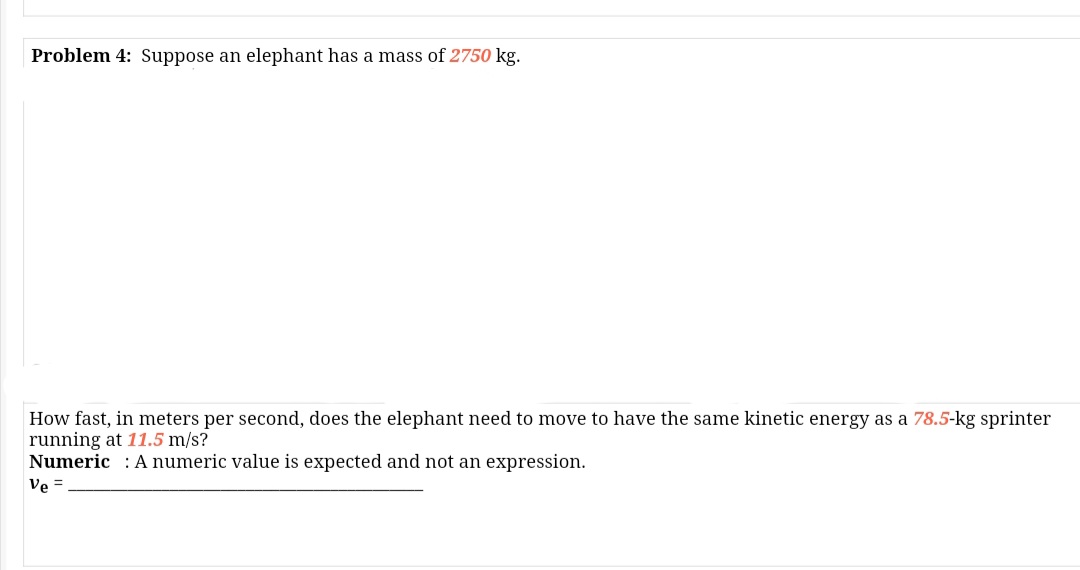 Problem 4: Suppose an elephant has a mass of 2750 kg.
How fast, in meters per second, does the elephant need to move to have the same kinetic energy as a 78.5-kg sprinter
running at 11.5 m/s?
Numeric : A numeric value is expected and not an expression.
Ve =
