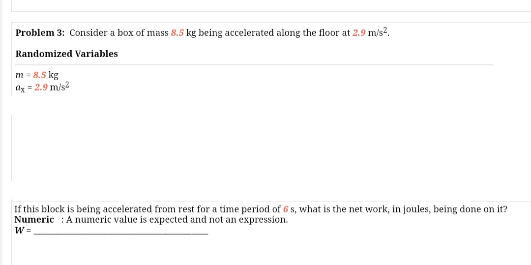 Problem 3: Consider a box of mass 8.5 kg being accelerated along the floor at 2.9 m/s2.
Randomized Variables
m = 8.5 kg
ax = 2.9 m/s²
If this block is being accelerated from rest for a time period of 6 s, what is the net work, in joules, being done on it?
Numeric : A numeric value is expected and not an expression.
W =
