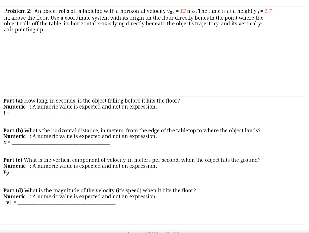 Problem 2: An object rolls off a tabletop with a horizontal velocity vox = 12 m/s. The table is at a height yo = 1.7
m, above the floor. Use a coordinate system with its origin on the floor directly beneath the point where the
object rolls off the table, its horizontal x-axis lying directly beneath the object's trajectory, and its vertical y-
axis pointing up.
Part (a) How long, in seconds, is the object falling before it hits the floor?
Numeric :A numeric value is expected and not an expression.
t =
