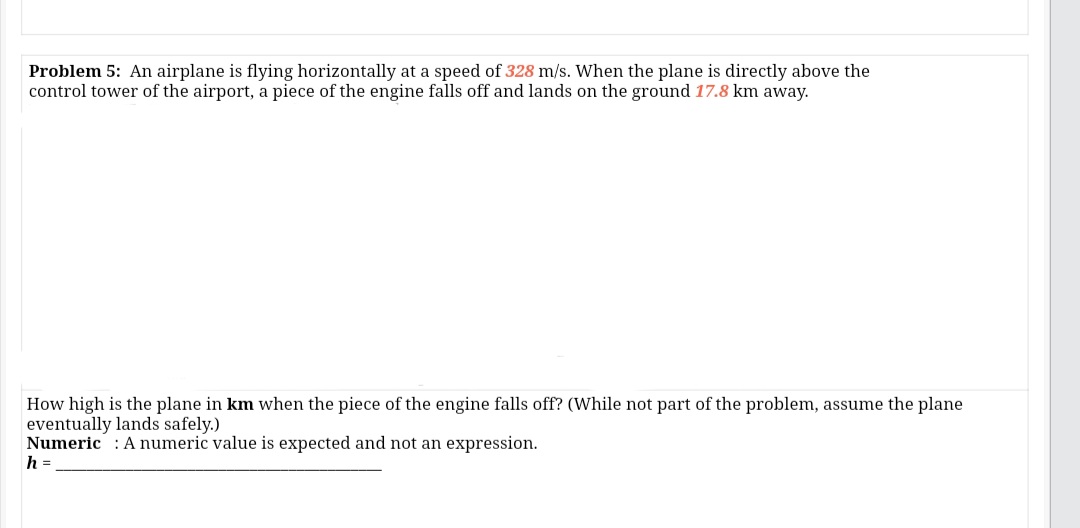 Problem 5: An airplane is flying horizontally at a speed of 328 m/s. When the plane is directly above the
control tower of the airport, a piece of the engine falls off and lands on the ground 17.8 km away.
How high is the plane in km when the piece of the engine falls off? (While not part of the problem, assume the plane
eventually lands safely.)
Numeric : A numeric value is expected and not an expression.
h =
