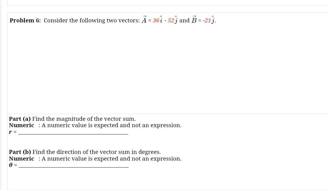 Problem 6: Consider the following two vectors: A = 36i - 52j and B = -21j.
%3D
Part (a) Find the magnitude of the vector sum.
Numeric : A numeric value is expected and not an expression.
r =
Part (b) Find the direction of the vector sum in degrees.
Numeric : Anumeric value is expected and not an expression.
