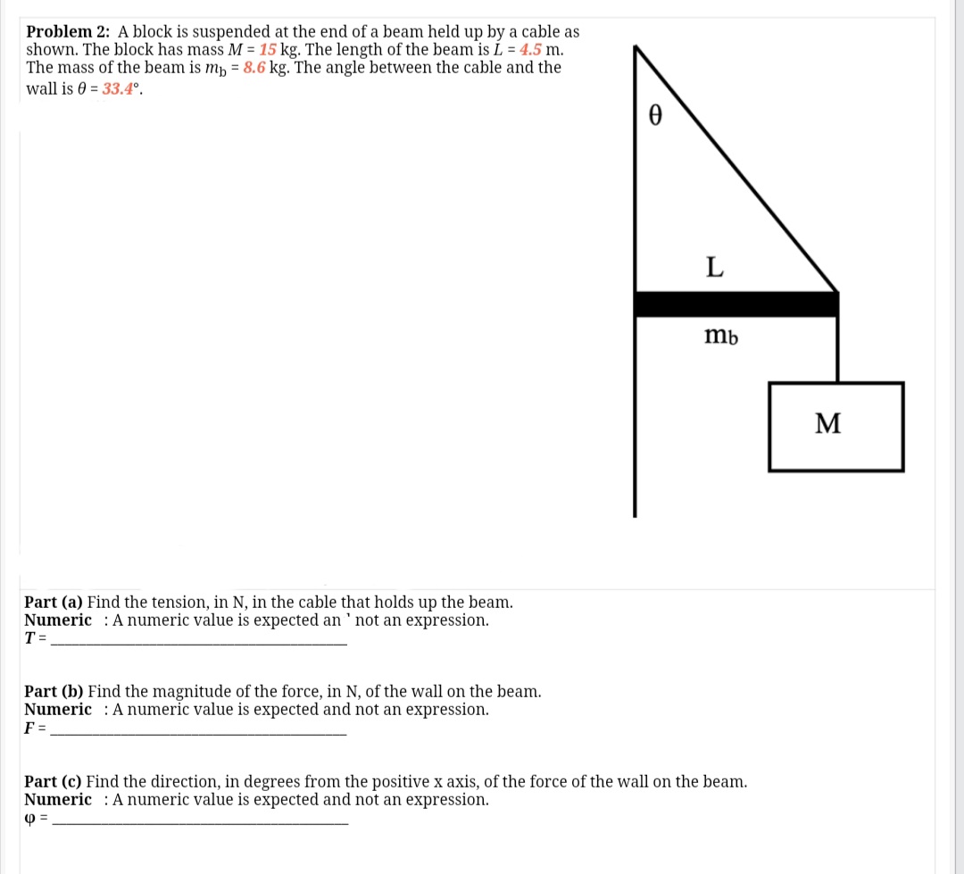 Problem 2: A block is suspended at the end of a beam held up by a cable as
shown. The block has mass M = 15 kg. The length of the beam is L = 4.5 m.
The mass of the beam is mp = 8.6 kg. The angle between the cable and the
wall is 0 = 33.4°.
L
mb
M
Part (a) Find the tension, in N, in the cable that holds up the beam.
Numeric : A numeric value is expected an ' not an expression.
T =
Part (b) Find the magnitude of the force, in N, of the wall on the beam.
Numeric : A numeric value is expected and not an expression.
F =
Part (c) Find the direction, in degrees from the positive x axis, of the force of the wall on the beam.
Numeric : Anumeric value is expected and not an expression.
