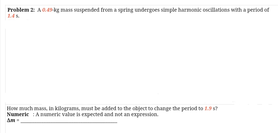 Problem 2: A 0.49-kg mass suspended from a spring undergoes simple harmonic oscillations with a period of
1.4 s.
How much mass, in kilograms, must be added to the object to change the period to 1.9 s?
Numeric : A numeric value is expected and not an expression.
Am =
