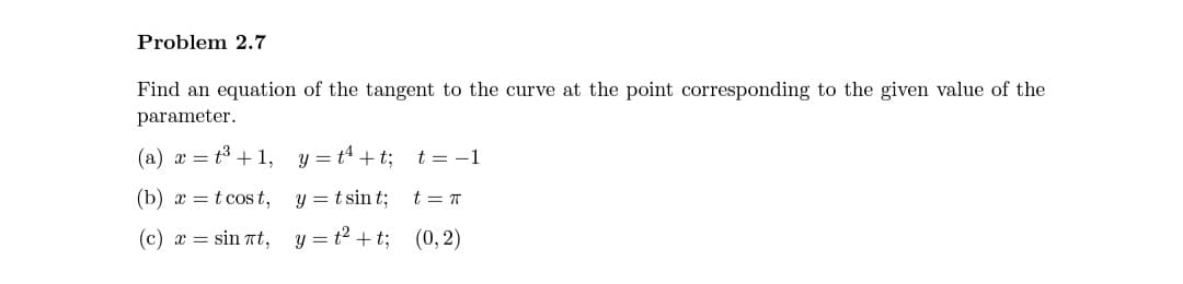 Problem 2.7
Find an equation of the tangent to the curve at the point corresponding to the given value of the
parameter.
(a) æ = t3 + 1, y = t4 + t; t = -1
(b) x = t cos t, y = t sin t;
t = T
(c) x = sin Tt, y = t2 +t; (0, 2)
