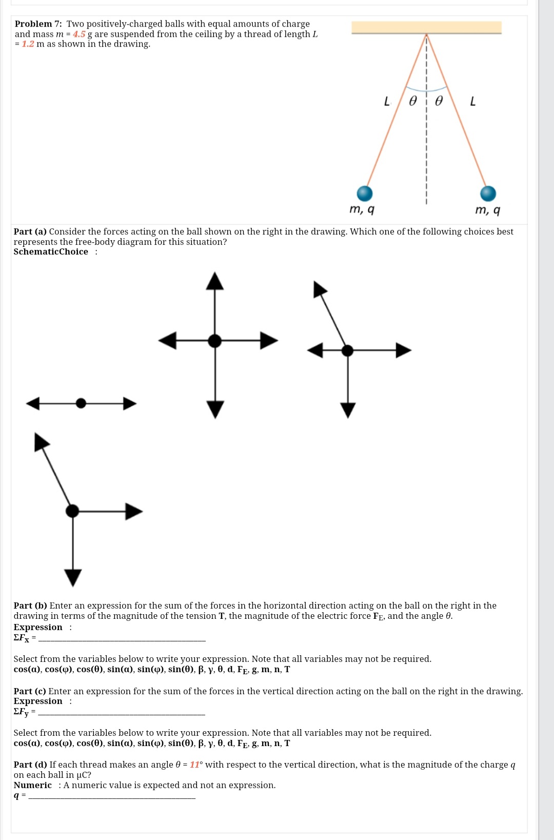 Problem 7: Two positively-charged balls with equal amounts of charge
and mass m = 4.5 g are suspended from the ceiling by a thread of length L
= 1.2 m as shown in the drawing.
L/00
m, q
m, q
Part (a) Consider the forces acting on the ball shown on the right in the drawing. Which one of the following choices best
represents the free-body diagram for this situation?
SchematicChoice :
Part (b) Enter an expression for the sum of the forces in the horizontal direction acting on the ball on the right in the
drawing in terms of the magnitude of the tension T, the magnitude of the electric force FE, and the angle 0.
Expression :
EFx =
Select from the variables below to write your expression. Note that all variables may not be required.
cos(a), cos(o), cos(0), sin(a), sin(o), sin(0), B, y, 0, d, FE, g, m, n, T
Part (c) Enter an expression for the sum of the forces in the vertical direction acting on the ball on the right in the drawing.
Expression :
EFy =
Select from the variables below to write your expression. Note that all variables may not be required.
cos(a), cos(4), cos(0), sin(a), sin(4), sin(0), B, y, 0, d, FE, g, m, n, T
Part (d) If each thread makes an angle 0 = 11° with respect to the vertical direction, what is the magnitude of the charge q
on each ball in uC?
Numeric : A numeric value is expected and not an expression.
q =
