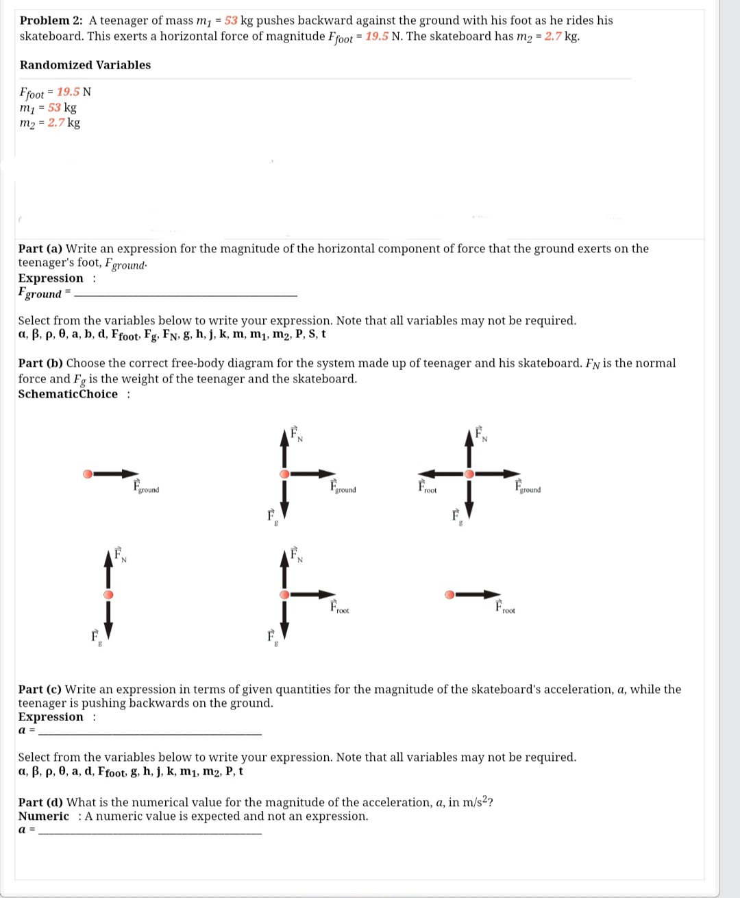 Problem 2: A teenager of mass m1 = 53 kg pushes backward against the ground with his foot as he rides his
skateboard. This exerts a horizontal force of magnitude Ffoot = 19.5 N. The skateboard has m2 = 2.7 kg.
Randomized Variables
Ffoot = 19.5 N
m1 = 53 kg
m2 = 2.7 kg
Part (a) Write an expression for the magnitude of the horizontal component of force that the ground exerts on the
teenager's foot,
Expression :
Fground
