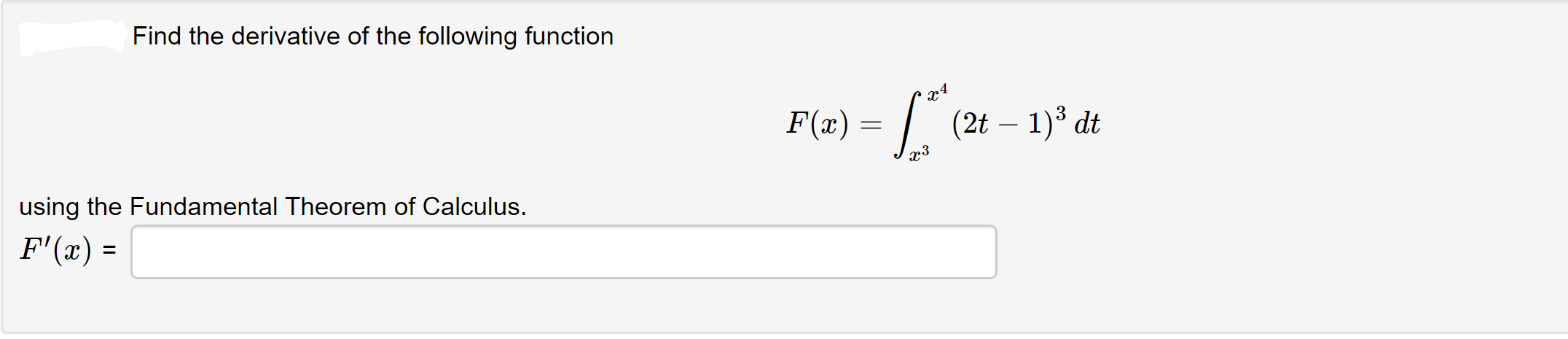 Find the derivative of the following function
x4
F(x) =
(2t – 1)3 dt
using the Fundamental Theorem of Calculus.
F'(x) =
