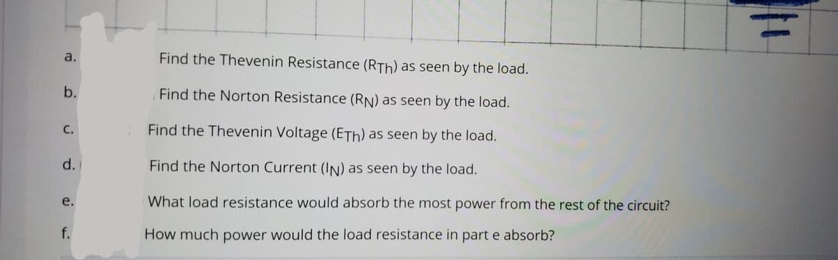 a.
Find the Thevenin Resistance (RTh) as seen by the load.
b.
Find the Norton Resistance (RN) as seen by the load.
С.
Find the Thevenin Voltage (ETh) as seen by the load.
d.
Find the Norton Current (In) as seen by the load.
e.
What load resistance would absorb the most power from the rest of the circuit?
f.
How much power would the load resistance in part e absorb?
