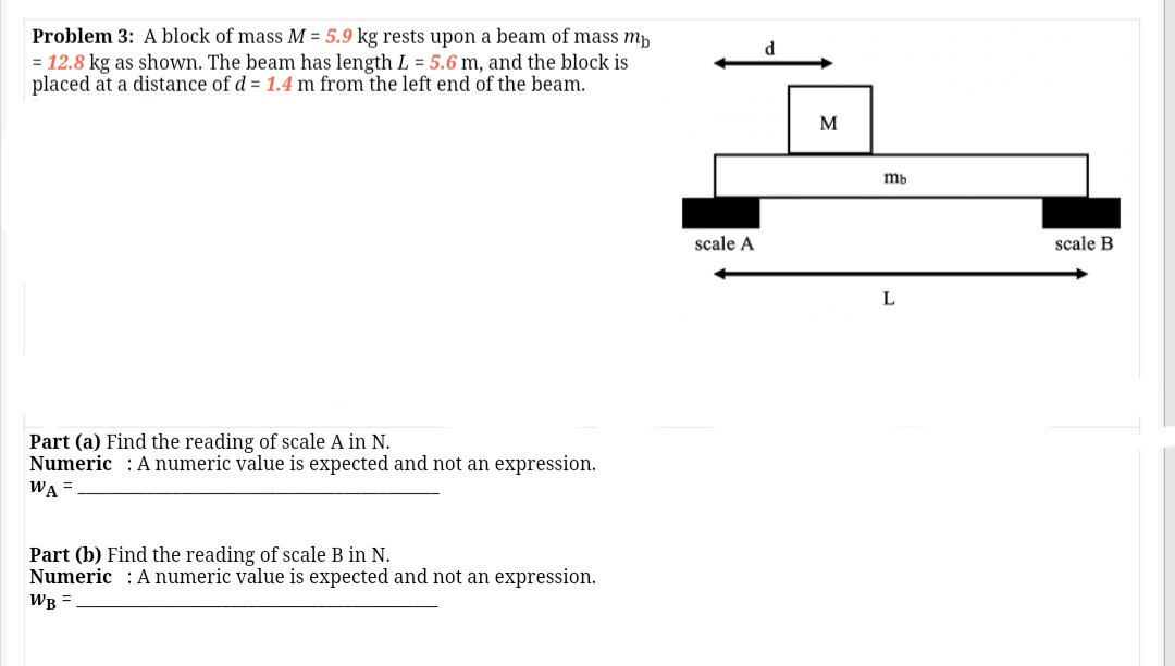 Problem 3: A block of mass M = 5.9 kg rests upon a beam of mass mp
= 12.8 kg as shown. The beam has length L = 5.6 m, and the block is
placed at a distance of d = 1.4 m from the left end of the beam.
mb
scale A
scale B
L
Part (a) Find the reading of scale A in N.
Numeric : Anumeric value is expected and not an expression.
WA =
Part (b) Find the reading of scale B in N.
Numeric : Anumeric value is expected and not an expression.
WB =
