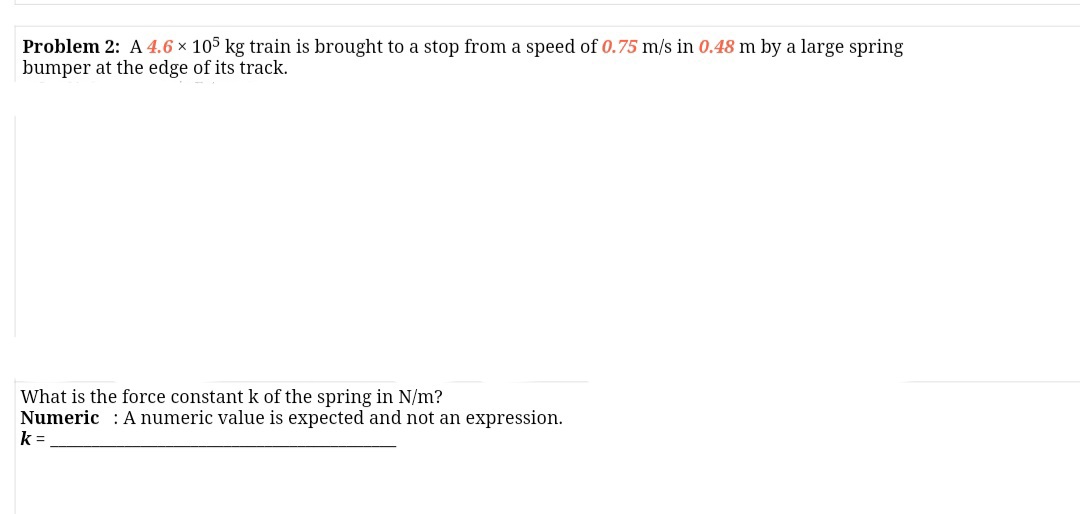 Problem 2: A 4.6 × 105 kg train is brought to a stop from a speed of 0.75 m/s in 0.48 m by a large spring
bumper at the edge of its track.
What is the force constant k of the spring in N/m?
Numeric : A numeric value is expected and not an expression.
k =

