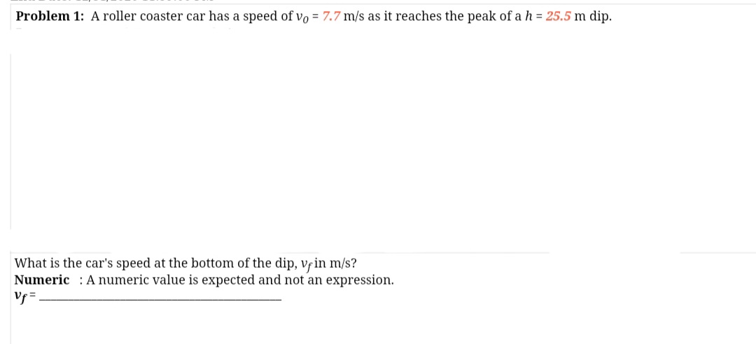 Problem 1: A roller coaster car has a speed of vo = 7.7 m/s as it reaches the peak of a h = 25.5 m dip.
What is the car's speed at the bottom of the dip, vfin m/s?
Numeric : A numeric value is expected and not an expression.
Vf =
