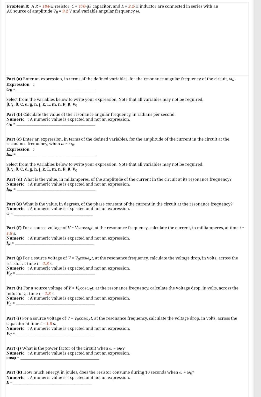 Problem 8: AR = 184-2 resistor, C = 170-µF capacitor, and L = 2.2-H inductor are connected in series with an
AC source of amplitude Vo = 9.2 V and variable angular frequency w.
Part (a) Enter an expression, in terms of the defined variables, for the resonance angular frequency of the circuit, wR.
Expression :
WR =
Select from the variables below to write your expression. Note that all variables may not be required.
B, y, 0, C, d, g, h, j, k, L, m, n, P, R, Vo
Part (b) Calculate the value of the resonance angular frequency, in radians per second.
Numeric : A numeric value is expected and not an expression.
WR =
Part (c) Enter an expression, in terms of the defined variables, for the amplitude of the current in the circuit at the
resonance frequency, when w = WR.
Expression :
IOR =
Select from the variables below to write your expression. Note that all variables may not be required.
B, y, 0, C, d, g, h, j, k, L, m, n, P, R, Vo
Part (d) What is the value, in millamperes, of the amplitude of the current in the circuit at its resonance frequency?
Numeric : A numeric value is expected and not an expression.
IOR =
Part (e) What is the value, in degrees, of the phase constant of the current in the circuit at the resonance frequency?
Numeric : A numeric value is expected and not an expression.
Part (f) For a source voltage of V = Vocoswrt, at the resonance frequency, calculate the current, in milliamperes, at time t =
1.8 s.
Numeric : A numeric value is expected and not an expression.
IR =
Part (g) For a source voltage of V = Vocoswrt, at the resonance frequency, calculate the voltage drop, in volts, across the
resistor at time t = 1.8 s.
Numeric : A numeric value is expected and not an expression.
VR =
Part (h) For a source voltage of V = Vocoswrt, at the resonance frequency, calculate the voltage drop, in volts, across the
inductor at time t = 1.8 s.
Numeric : A numeric value is expected and not an expression.
VL =
Part (i) For a source voltage of V = Vocoswrt, at the resonance frequency, calculate the voltage drop, in volts, across the
capacitor at time t = 1.8 s.
Numeric : A numeric value is expected and not an expression.
Vc =
Part (j) What is the power factor of the circuit when w = wR?
Numeric : A numeric value is expected and not an expression.
coso =
Part (k) How much energy, in joules, does the resistor consume during 10 seconds when w = wR?
Numeric : A numeric value is expected and not an expression.
E =
