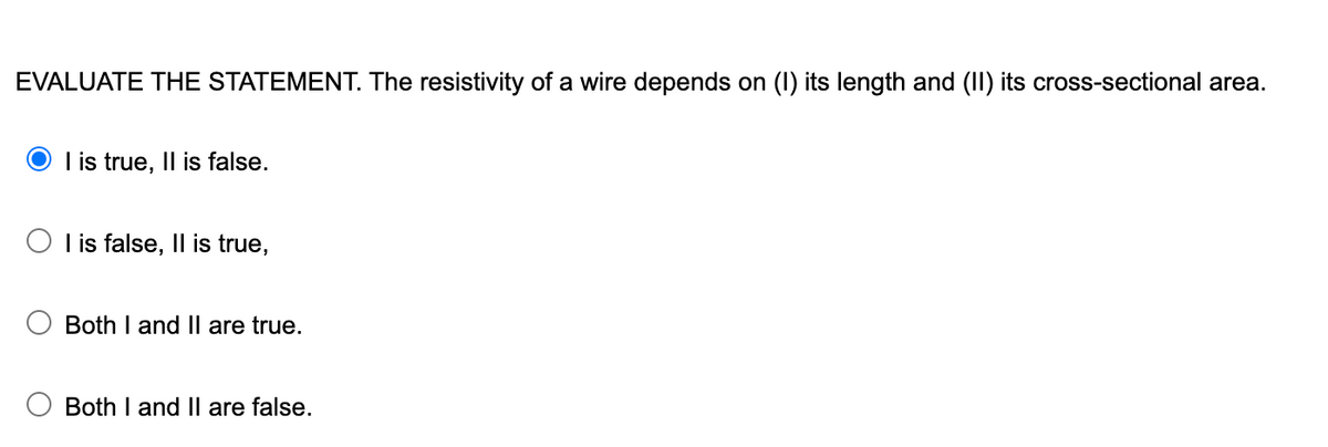 EVALUATE THE STATEMENT. The resistivity of a wire depends on (I) its length and (II) its cross-sectional area.
I is true, Il is false.
O I is false, Il is true,
Both I and Il are true.
Both I and II are false.
