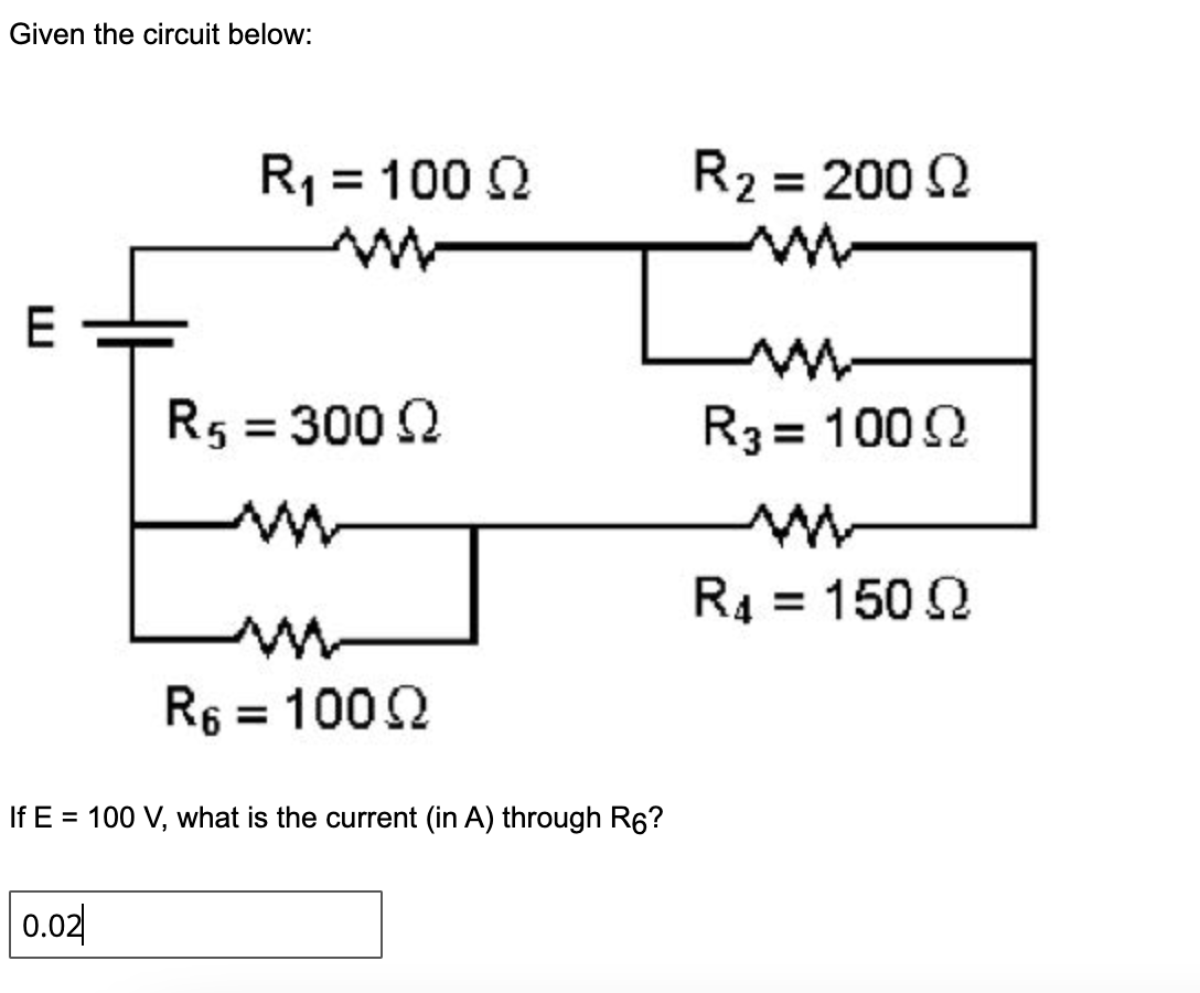 Given the circuit below:
R1 = 100 2
R2 = 200 2
E
R5 = 300 2
R3 = 1002
%3D
R4 = 150 2
%3D
R6
= 1002
If E = 100 V, what is the current (in A) through R6?
0.02
