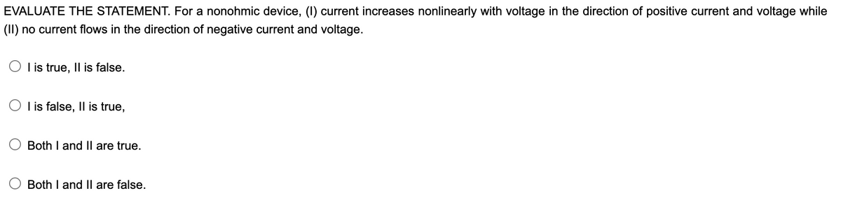 EVALUATE THE STATEMENT. For a nonohmic device, (I) current increases nonlinearly with voltage in the direction of positive current and voltage while
(II) no current flows in the direction of negative current and voltage.
O l is true, Il is false.
O I is false, Il is true,
Both I and Il are true.
Both I and II are false.
