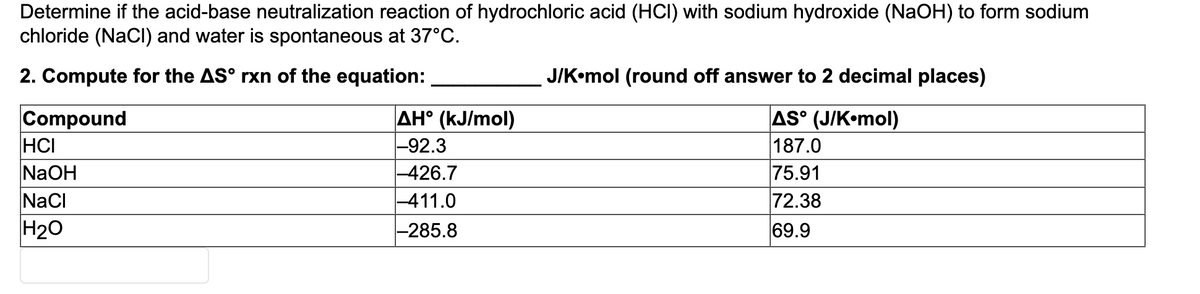 Determine if the acid-base neutralization reaction of hydrochloric acid (HCI) with sodium hydroxide (NaOH) to form sodium
chloride (NaCl) and water is spontaneous at 37°C.
2. Compute for the AS° rxn of the equation:
J/K•mol (round off answer to 2 decimal places)
Compound
HCI
NaOH
NaCi
AH° (kJ/mol)
-92.3
-426.7
-411.0
AS° (J/K•mol)
187.0
75.91
72.38
H20
-285.8
69.9
