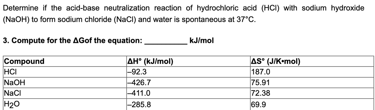 Determine if the acid-base neutralization reaction of hydrochloric acid (HCI) with sodium hydroxide
(NaOH) to form sodium chloride (NaCl) and water is spontaneous at 37°C.
3. Compute for the AGof the equation:
kJ/mol
Compound
HCI
NaOH
NaCI
AH° (kJ/mol)
-92.3
|-426.7
-411.0
AS° (J/K•mol)
187.0
75.91
72.38
H20
-285.8
69.9
