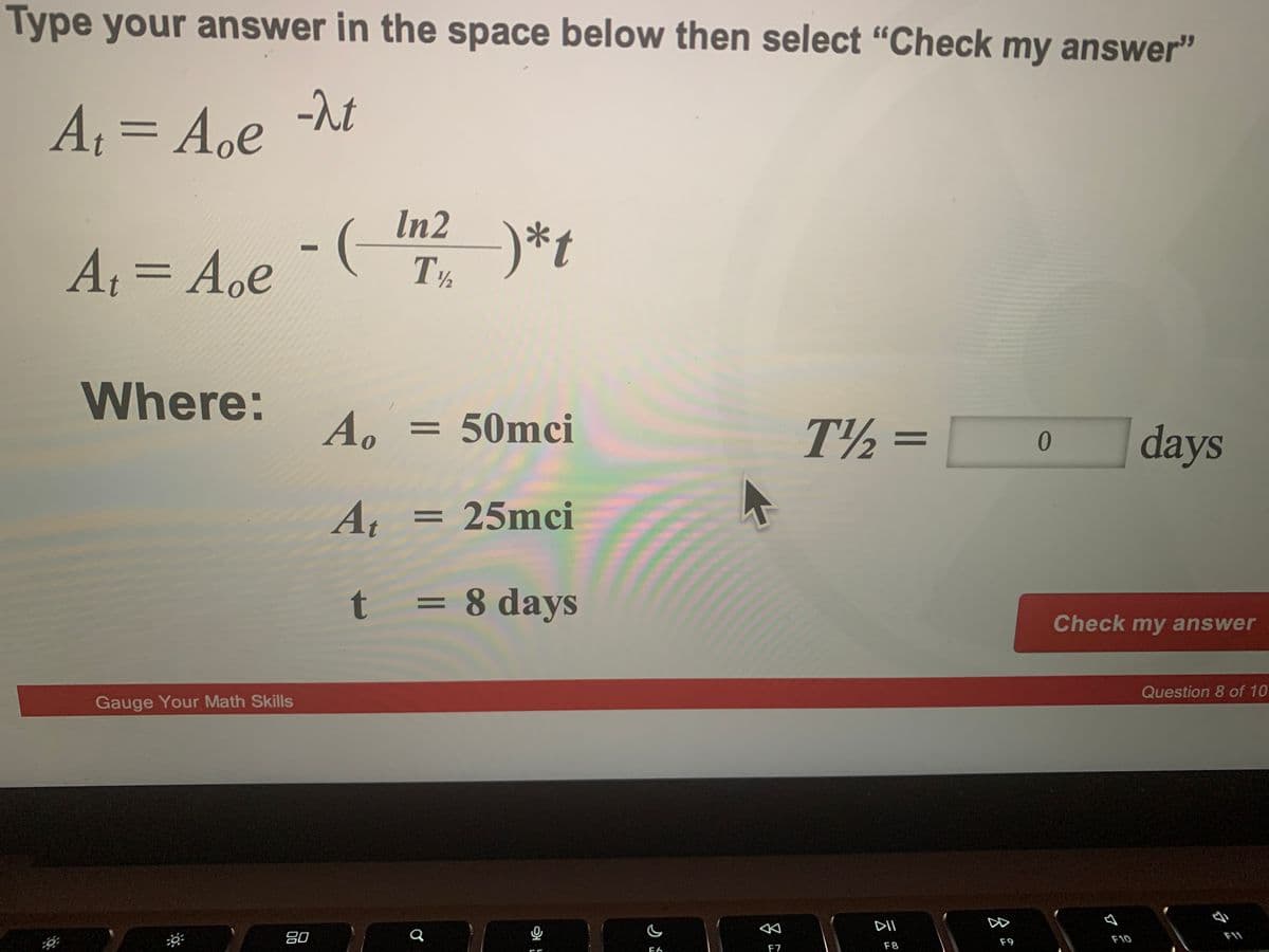 Type your answer in the space below then select "Check my answer"
A, =
A.e
-rt
In2
)*t
At
T½
||
Where:
Ao
50mci
T½ =
days
25mci
t
= 8 days
Check my answer
Question 8 of 10
Gauge Your Math Skills
DII
80
F10
F11
F8
F9
F6
F7

